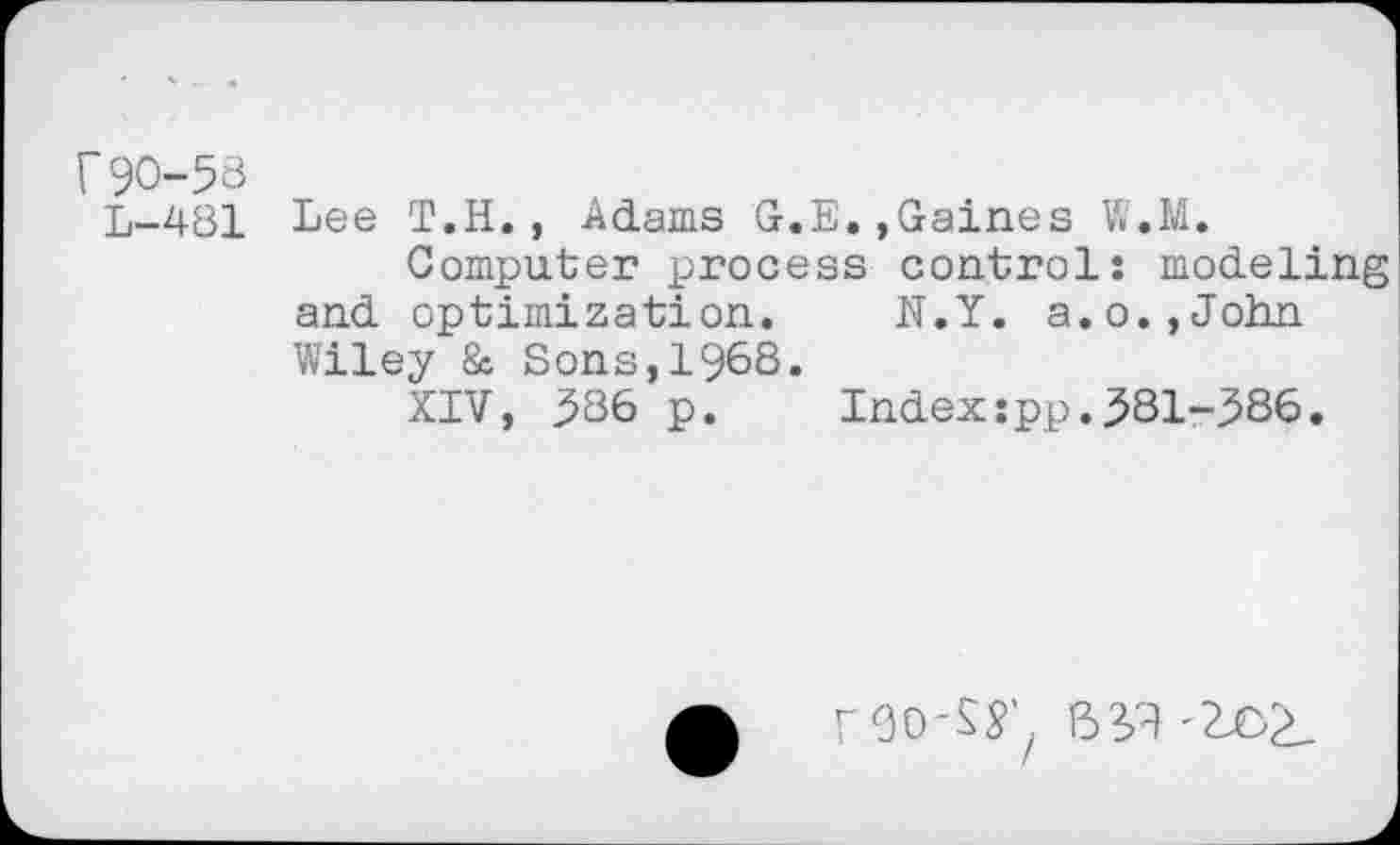 ﻿r90-58
L—481 Lee T.H., Adams G.E.,Gaines W.M.
Computer process control: modeling and optimization. N.Y. a.o.,John Wiley 8c Sons, 1968.
XIV, 586 p. Index:pp.581-586.
roo-s^
